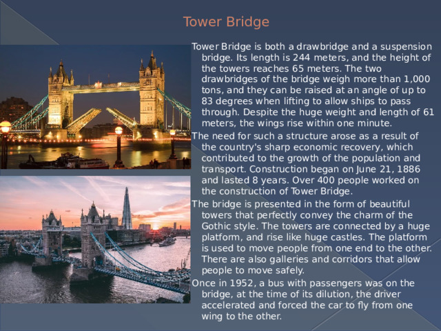 Tower Bridge Tower Bridge is both a drawbridge and a suspension bridge. Its length is 244 meters, and the height of the towers reaches 65 meters. The two drawbridges of the bridge weigh more than 1,000 tons, and they can be raised at an angle of up to 83 degrees when lifting to allow ships to pass through. Despite the huge weight and length of 61 meters, the wings rise within one minute. The need for such a structure arose as a result of the country's sharp economic recovery, which contributed to the growth of the population and transport. Construction began on June 21, 1886 and lasted 8 years. Over 400 people worked on the construction of Tower Bridge. The bridge is presented in the form of beautiful towers that perfectly convey the charm of the Gothic style. The towers are connected by a huge platform, and rise like huge castles. The platform is used to move people from one end to the other. There are also galleries and corridors that allow people to move safely. Once in 1952, a bus with passengers was on the bridge, at the time of its dilution, the driver accelerated and forced the car to fly from one wing to the other. 