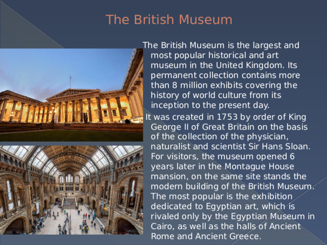 The British Museum The British Museum is the largest and most popular historical and art museum in the United Kingdom. Its permanent collection contains more than 8 million exhibits covering the history of world culture from its inception to the present day.  It was created in 1753 by order of King George II of Great Britain on the basis of the collection of the physician, naturalist and scientist Sir Hans Sloan. For visitors, the museum opened 6 years later in the Montague House mansion, on the same site stands the modern building of the British Museum. The most popular is the exhibition dedicated to Egyptian art, which is rivaled only by the Egyptian Museum in Cairo, as well as the halls of Ancient Rome and Ancient Greece. 
