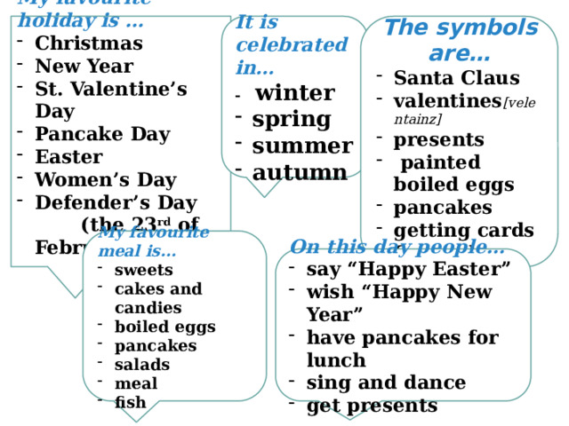  It is celebrated in…  The symbols are…  - winter  spring summer autumn Santa Claus valentines [velentainz] presents  painted boiled eggs pancakes getting cards fireworks My favourite holiday is … Christmas New Year St. Valentine’s Day Pancake Day Easter Women’s Day Defender’s Day (the 23 rd of February)      My favourite meal is… sweets cakes and candies boiled eggs pancakes salads meal fish On this day people… say “Happy Easter” wish “Happy New Year” have pancakes for lunch sing and dance get presents 