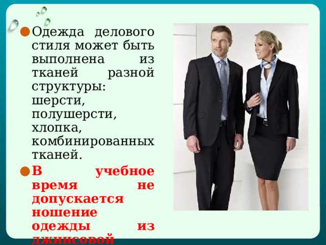 Одежда делового стиля может быть выполнена из тканей разной структуры: шерсти, полушерсти, хлопка, комбинированных тканей. В учебное время не допускается ношение одежды из джинсовой ткани.  