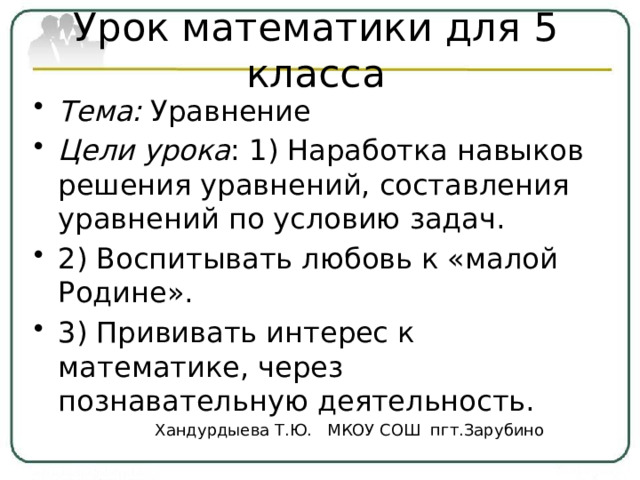 Урок математики для 5 класса Тема: Уравнение Цели урока : 1) Наработка навыков решения уравнений, составления уравнений по условию задач. 2) Воспитывать любовь к «малой Родине». 3) Прививать интерес к математике, через познавательную деятельность. Хандурдыева Т.Ю. МКОУ СОШ пгт.Зарубино 