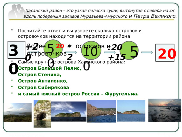 Хасанский район – это узкая полоска суши, вытянутая с севера на юг вдоль побережья заливов Муравьева-Амурского и Петра Великого.   Посчитайте ответ и вы узнаете сколько островов и островочков находится на территории района Самые крупные острова Хасанского района: Остров Большой Пелис, Остров Стенина, Остров Антипенко, Остров Сибирякова и самый южный остров России – Фуругельма. +20 30 50 Более 20 островов и островочков  5 *2 :20 +15  100 20 