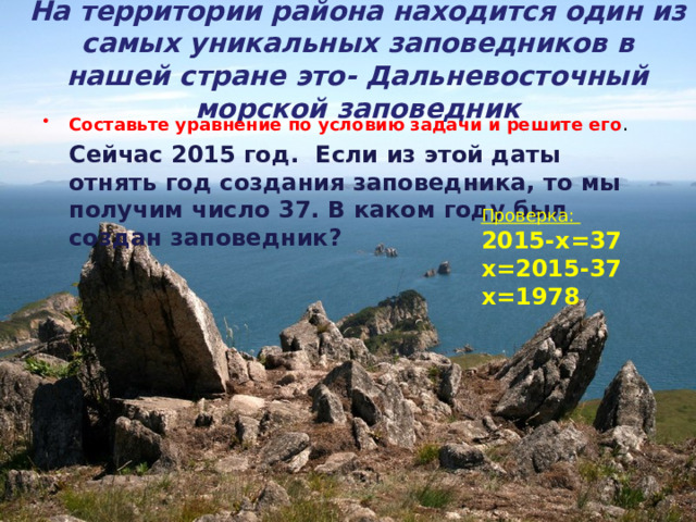 На территории района находится один из самых уникальных заповедников в нашей стране это- Дальневосточный морской заповедник Составьте уравнение по условию задачи и решите его .  Сейчас 2015 год. Если из этой даты отнять год создания заповедника, то мы получим число 37. В каком году был создан заповедник?  Проверка: 2015-х=37 х=2015-37 х=1978 