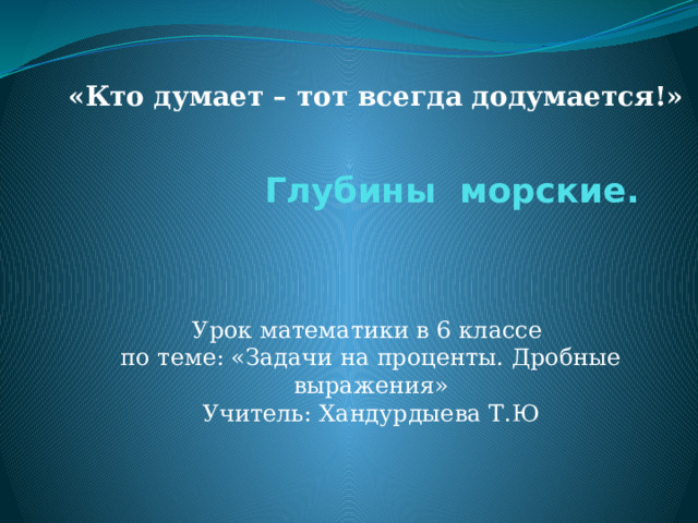 «Кто думает – тот всегда додумается!» Глубины морские.   Урок математики в 6 классе по теме: «Задачи на проценты. Дробные выражения» Учитель: Хандурдыева Т.Ю  