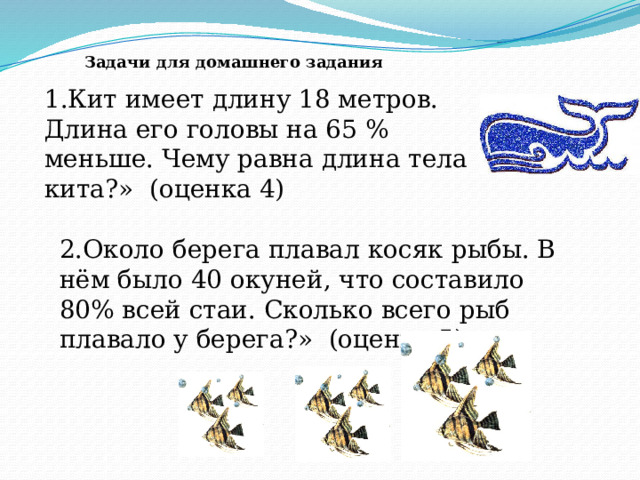 1.Кит имеет длину 18 метров. Длина его головы на 65 % меньше. Чему равна длина тела кита?» (оценка 4) Задачи для домашнего задания 2.Около берега плавал косяк рыбы. В нём было 40 окуней, что составило 80% всей стаи. Сколько всего рыб плавало у берега?» (оценка 5) 