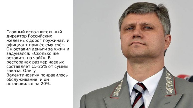 Главный исполнительный директор Российских железных дорог поужинал, и официант принёс ему счёт. Он оставил деньги за ужин и задумался: «Сколько же оставить на чай?». В ресторанах размер чаевых составляет 15-25% от суммы заказа. Олегу Валентиновичу понравилось обслуживание, и он остановился на 20%. 