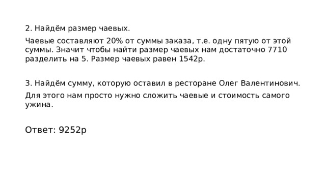2. Найдём размер чаевых. Чаевые составляют 20% от суммы заказа, т.е. одну пятую от этой суммы. Значит чтобы найти размер чаевых нам достаточно 7710 разделить на 5. Размер чаевых равен 1542р. 3. Найдём сумму, которую оставил в ресторане Олег Валентинович. Для этого нам просто нужно сложить чаевые и стоимость самого ужина. Ответ: 9252р 