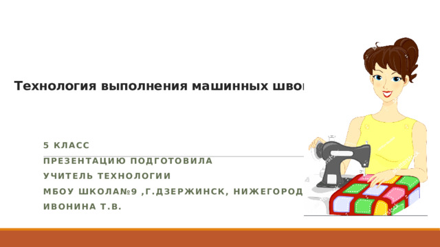   Технология выполнения машинных швов.   5 класс Презентацию подготовила Учитель технологии МБОУ Школа№9 ,г.Дзержинск, Нижегородской обл. Ивонина Т.В. 