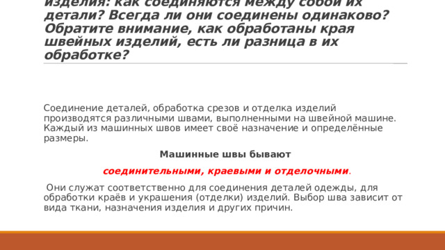 Вопрос:  П осмотрите на различные швейные изделия: как соединяются между собой их детали? Всегда ли они соединены одинаково? Обратите внимание, как обработаны края швейных изделий, есть ли разница в их обработке? Соединение деталей, обработка срезов и отделка изделий производятся различными швами, выполненными на швейной машине. Каждый из машинных швов имеет своё назначение и определённые размеры. Машинные швы бывают   соединительными, краевыми и отделочными .  Они служат соответственно для соединения деталей одежды, для обработки краёв и украшения (отделки) изделий. Выбор шва зависит от вида ткани, назначения изделия и других причин. 