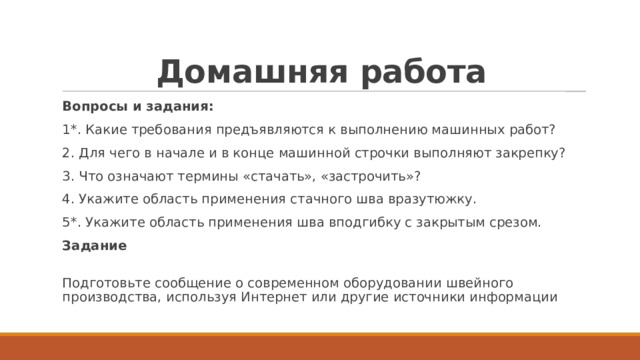 Домашняя работа Вопросы и задания: 1*. Какие требования предъявляются к выполнению машинных работ? 2. Для чего в начале и в конце машинной строчки выполняют закрепку? 3. Что означают термины «стачать», «застрочить»? 4. Укажите область применения стачного шва вразутюжку. 5*. Укажите область применения шва вподгибку с закрытым срезом. Задание  Подготовьте сообщение о современном оборудовании швейного производства, используя Интернет или другие источники информации 