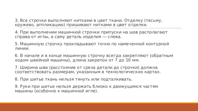 3. Все строчки выполняют нитками в цвет ткани. Отделку (тесьму, кружево, аппликацию) пришивают нитками в цвет отделки. 4. При выполнении машинной строчки припуски на шов располагают справа от иглы, а саму деталь изделия — слева. 5. Машинную строчку прокладывают точно по намеченной контурной линии. 6. В начале и в конце машинную строчку всегда закрепляют (обратным ходом швейной машины), длина закрепок от 7 до 10 мм. 7. Ширина шва (расстояние от среза детали до строчки) должна соответствовать размерам, указанным в технологических картах. 8. При шитье ткань нельзя тянуть или подталкивать. 9. Руки при шитье нельзя держать близко к движущимся частям машины (особенно к машинной игле). 