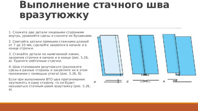 Выполнение стачного шва вразутюжку 1. Сложите две детали лицевыми сторонами внутрь, уровняйте срезы и сколите их булавками. 2. Сметайте детали прямыми стежками длиной от 7 до 10 мм, сделайте закрепки в начале и в конце строчки. 3. Стачайте детали по намеченной линии, закрепив строчки в начале и в конце (рис. 5.26, а). Удалите смёточные строчки. 4. Шов стачивания разутюжьте (разложите срезы в разные стороны и закрепите их в этом положении с помощью утюга) (рис. 5.26, б). Если при выполнении BTO шов притачивания заутюжить в одну сторону, то он будет называться стачным швом взаутюжку (рис. 5.26, в). 