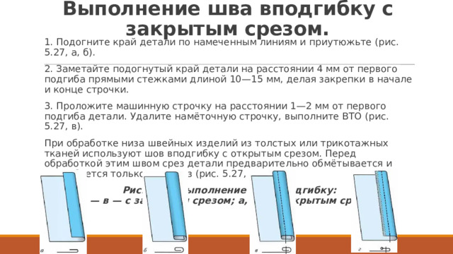 Выполнение шва вподгибку с закрытым срезом. 1. Подогните край детали по намеченным линиям и приутюжьте (рис. 5.27, а, б). 2. Заметайте подогнутый край детали на расстоянии 4 мм от первого подгиба прямыми стежками длиной 10—15 мм, делая закрепки в начале и конце строчки. 3. Проложите машинную строчку на расстоянии 1—2 мм от первого подгиба детали. Удалите намёточную строчку, выполните BTO (рис. 5.27, в). При обработке низа швейных изделий из толстых или трикотажных тканей используют шов вподгибку с открытым срезом. Перед обработкой этим швом срез детали предварительно обмётывается и подгибается только один раз (рис. 5.27, г). Рис. 5.27. Выполнение шва вподгибку:  а — в — с закрытым срезом; а, г — с открытым срезом 