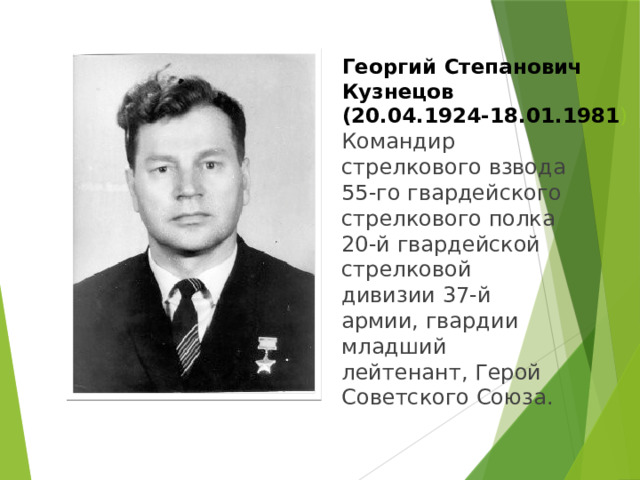 Георгий Степанович Кузнецов  (20.04.1924-18.01.1981 ) Командир стрелкового взвода 55-го гвардейского стрелкового полка 20-й гвардейской стрелковой дивизии 37-й армии, гвардии младший лейтенант, Герой Советского Союза. 