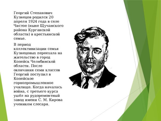 Георгий Степанович Кузнецов родился 20 апреля 1924 года в селе Чистое (ныне Щучанского района Курганской области) в крестьянской семье. В период коллективизации семья Кузнецовых переехала на жительство в город Копейск Челябинской области. После окончания семи классов Георгий поступил в Копейское горнопромышленное училище. Когда началась война, с третьего курса ушёл на рудоремонтный завод имени С. М. Кирова учеником слесаря. 