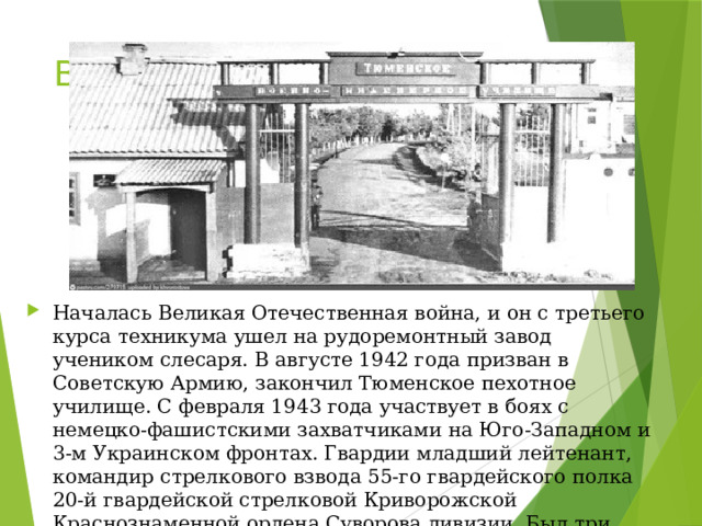 Во время войны… Началась Великая Отечественная война, и он с третьего курса техникума ушел на рудоремонтный завод учеником слесаря. В августе 1942 года призван в Советскую Армию, закончил Тюменское пехотное училище. С февраля 1943 года участвует в боях с немецко-фашистскими захватчиками на Юго-Западном и 3-м Украинском фронтах. Гвардии младший лейтенант, командир стрелкового взвода 55-го гвардейского полка 20-й гвардейской стрелковой Криворожской Краснознаменной ордена Суворова дивизии. Был три раза ранен. 