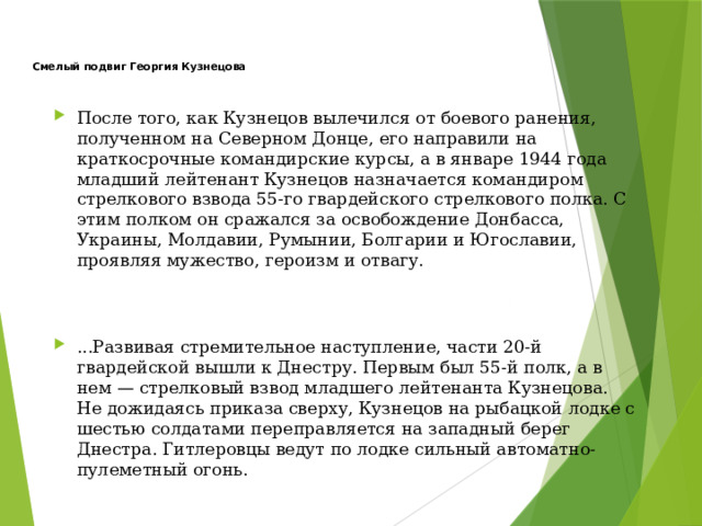   Смелый подвиг Георгия Кузнецова После того, как Кузнецов вылечился от боевого ранения, полученном на Северном Донце, его направили на краткосрочные командирские курсы, а в январе 1944 года младший лейтенант Кузнецов назначается командиром стрелкового взвода 55-го гвардейского стрелкового полка. С этим полком он сражался за освобождение Донбасса, Украины, Молдавии, Румынии, Болгарии и Югославии, проявляя мужество, героизм и отвагу. ...Развивая стремительное наступление, части 20-й гвардейской вышли к Днестру. Первым был 55-й полк, а в нем — стрелковый взвод младшего лейтенанта Кузнецова. Не дожидаясь приказа сверху, Кузнецов на рыбацкой лодке с шестью солдатами переправляется на западный берег Днестра. Гитлеровцы ведут по лодке сильный автоматно-пулеметный огонь. 