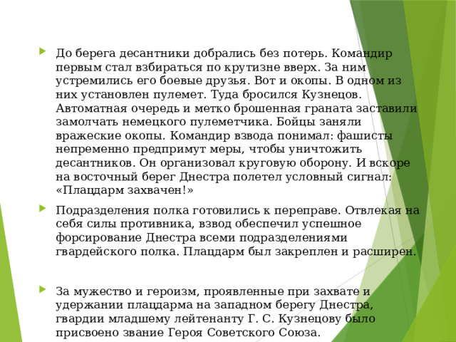 До берега десантники добрались без потерь. Командир первым стал взбираться по крутизне вверх. За ним устремились его боевые друзья. Вот и окопы. В одном из них установлен пулемет. Туда бросился Кузнецов. Автоматная очередь и метко брошенная граната заставили замолчать немецкого пулеметчика. Бойцы заняли вражеские окопы. Командир взвода понимал: фашисты непременно предпримут меры, чтобы уничтожить десантников. Он организовал круговую оборону. И вскоре на восточный берег Днестра полетел условный сигнал: «Плацдарм захвачен!» Подразделения полка готовились к переправе. Отвлекая на себя силы противника, взвод обеспечил успешное форсирование Днестра всеми подразделениями гвардейского полка. Плацдарм был закреплен и расширен. За мужество и героизм, проявленные при захвате и удержании плацдарма на западном берегу Днестра, гвардии младшему лейтенанту Г. С. Кузнецову было присвоено звание Героя Советского Союза. 