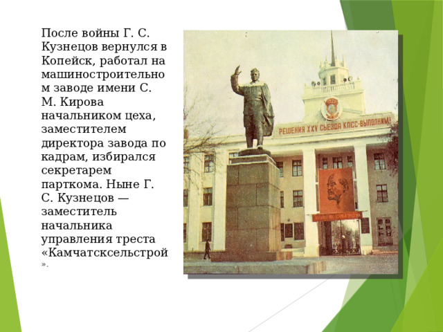 После войны Г. С. Кузнецов вернулся в Копейск, работал на машиностроительном заводе имени С. М. Кирова начальником цеха, заместителем директора завода по кадрам, избирался секретарем парткома. Ныне Г. С. Кузнецов — заместитель начальника управления треста «Камчатсксельстрой ». 