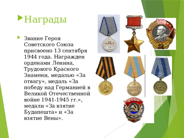 Награды Звание Героя Советского Союза присвоено 13 сентября 1944 года. Награжден орденами Ленина, Трудового Красного Знамени, медалью «За отвагу», медаль «За победу над Германией в Великой Отечественной войне 1941-1945 гг.», медали «За взятие Будапешта» и «За взятие Вены». 