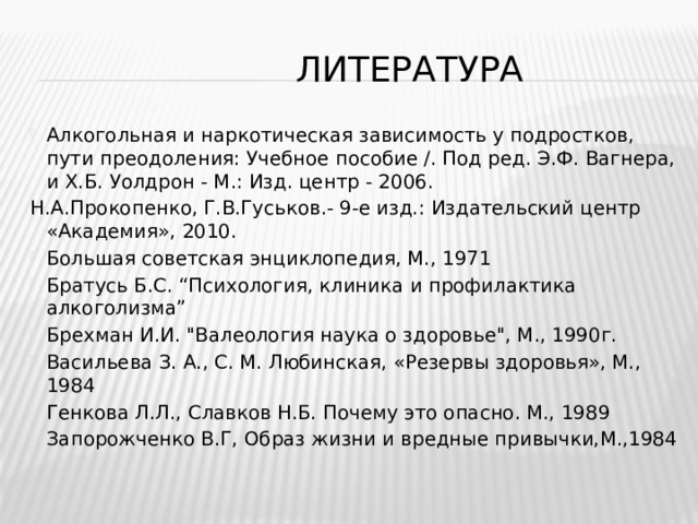  литература Алкогольная и наркотическая зависимость у подростков, пути преодоления: Учебное пособие /. Под ред. Э.Ф. Вагнера, и Х.Б. Уолдрон - М.: Изд. центр - 2006. Н.А.Прокопенко, Г.В.Гуськов.- 9-е изд.: Издательский центр «Академия», 2010. Большая советская энциклопедия, М., 1971 Братусь Б.С. “Психология, клиника и профилактика алкоголизма” Брехман И.И. 