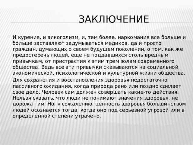  Заключение И курение, и алкоголизм, и, тем более, наркомания все больше и больше заставляют задумываться медиков, да и просто граждан, думающих о своем будущем поколении, о том, как же предостеречь людей, еще не поддавшихся столь вредным привычкам, от пристрастия к этим трем золам современного общества. Ведь все эти привычки сказываются на социальной, экономической, психологической и культурной жизни общества. Для сохранения и восстановления здоровья недостаточно пассивного ожидания, когда природа рано или поздно сделает свое дело. Человек сам должен совершать какие-то действия. Нельзя сказать, что люди не понимают значения здоровья, не дорожат им. Но, к сожалению, ценность здоровья большинством людей осознается тогда, когда оно под серьезной угрозой или в определенной степени утрачено. 