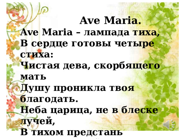  Ave Maria. Ave Maria – лампада тиха, В сердце готовы четыре стиха: Чистая дева, скорбящего мать Душу проникла твоя благодать. Неба царица, не в блеске лучей, В тихом предстань сновидении ей Ave Maria – лампада тиха Я прошептала все четыре стиха.  А.А. Фет 