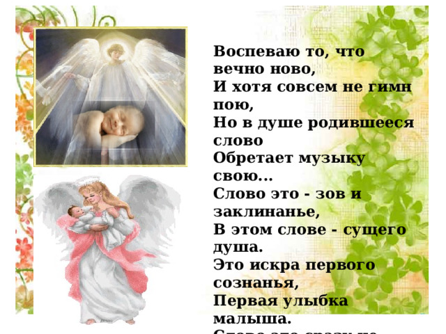 Воспеваю то, что вечно ново, И хотя совсем не гимн пою, Но в душе родившееся слово Обретает музыку свою... Слово это - зов и заклинанье, В этом слове - сущего душа. Это искра первого сознанья, Первая улыбка малыша. Слово это сразу не обманет, В нем сокрыто жизни существо. В нем - исток всего. Ему конца нет. Встаньте! Я произношу его: Мама! (Р.Гамзатов) 