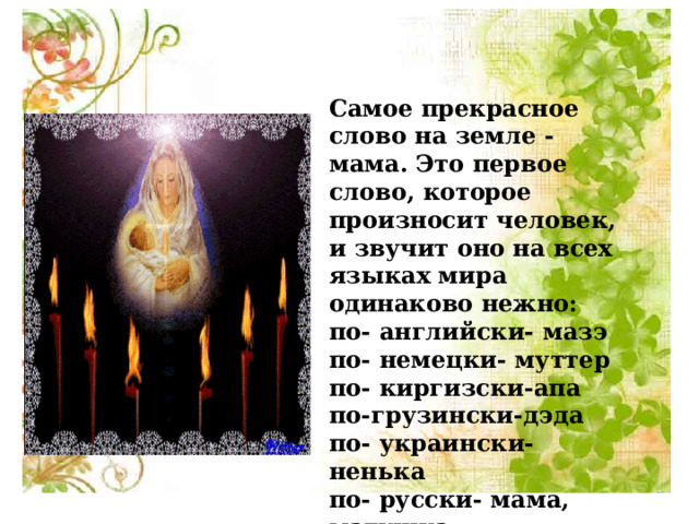 Самое прекрасное слово на земле - мама. Это первое слово, которое произносит человек, и звучит оно на всех языках мира одинаково нежно: по- английски- мазэ по- немецки- муттер по- киргизски-апа по-грузински-дэда по- украински- ненька по- русски- мама, матушка по- белорусски- маци, матуля 