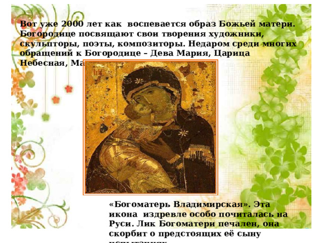 Вот уже 2000 лет как воспевается образ Божьей матери. Богородице посвящают свои творения художники, скульпторы, поэты, композиторы. Недаром среди многих обращений к Богородице – Дева Мария, Царица Небесная, Мадонна.     «Богоматерь Владимирская». Эта икона издревле особо почиталась на Руси. Лик Богоматери печален, она скорбит о предстоящих её сыну испытаниях. 