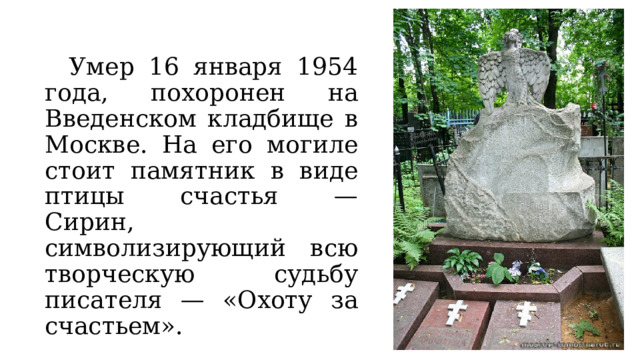  Умер 16 января 1954 года, похоронен на Введенском кладбище в Москве. На его могиле стоит памятник в виде птицы счастья — Сирин, символизирующий всю творческую судьбу писателя — «Охоту за счастьем». 
