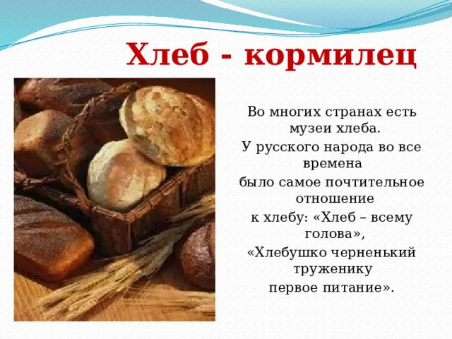   Хлеб - кормилец   Во многих странах есть музеи хлеба. У русского народа во все времена было самое почтительное отношение к хлебу: «Хлеб – всему голова», «Хлебушко черненький труженику первое питание». 