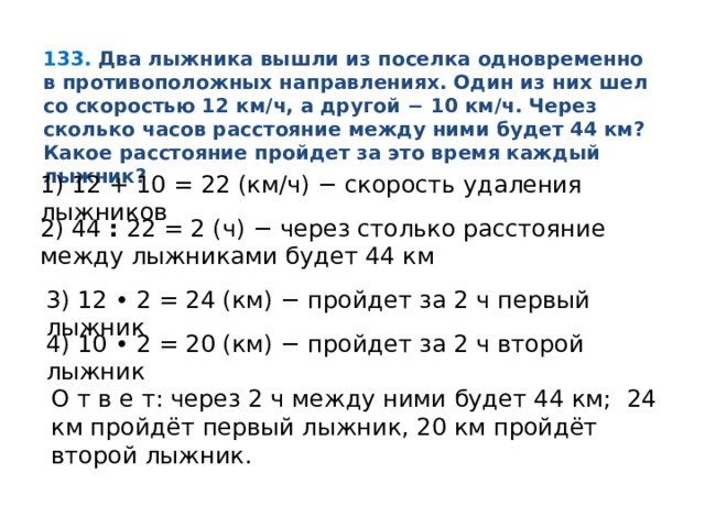 133.   Два лыжника вышли из поселка одновременно в противоположных направлениях. Один из них шел со скоростью 12 км/ч, а другой − 10 км/ч. Через сколько часов расстояние между ними будет 44 км? Какое расстояние пройдет за это время каждый лыжник? 1) 12 + 10 = 22 (км/ч) − скорость удаления лыжников 2) 44  :  22 = 2 (ч) − через столько расстояние между лыжниками будет 44 км 3) 12 • 2 = 24 (км) − пройдет за 2 ч первый лыжник 4) 10 • 2 = 20 (км) − пройдет за 2 ч второй лыжник О т в е т: через 2 ч между ними будет 44 км; 24 км пройдёт первый лыжник, 20 км пройдёт второй лыжник. 