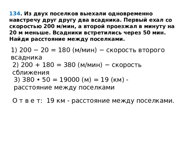 134 . Из двух поселков выехали одновременно навстречу друг другу два всадника. Первый ехал со скоростью 200 м/мин, а второй проезжал в минуту на 20 м меньше. Всадники встретились через 50 мин. Найди расстояние между поселками. 1) 200 − 20 = 180 (м/мин) − скорость второго всадника 2) 200 + 180 = 380 (м/мин) − скорость сближения 3) 380 • 50 = 19000 (м) = 19 (км) -расстояние между поселками О т в е т:  19 км - расстояние между поселками. 