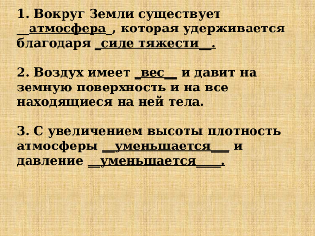 1. Вокруг Земли существует __ атмосфера _, которая удерживается благодаря _силе тяжести__.   2. Воздух имеет _вес__ и давит на земную поверхность и на все находящиеся на ней тела.   3. С увеличением высоты плотность атмосферы __уменьшается___ и давление __уменьшается____.      