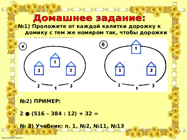 № 1) Проложите от каждой калитки дорожку к домику с тем же номером так, чтобы дорожки не пересекались № 2) ПРИМЕР:  2 ● (516 – 384 : 12) + 32 =  № 3) Учебник: п. 1, №2, №11, №13    