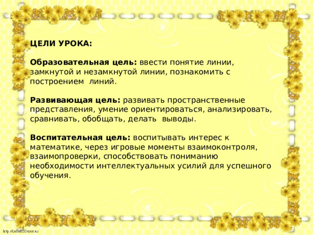 ЦЕЛИ УРОКА:  Образовательная цель:  ввести понятие линии, замкнутой и незамкнутой линии, познакомить с построением  линий. Развивающая цель:  развивать пространственные представления, умение ориентироваться, анализировать, сравнивать, обобщать, делать  выводы. Воспитательная цель:  воспитывать интерес к математике, через игровые моменты взаимоконтроля, взаимопроверки, способствовать пониманию необходимости интеллектуальных усилий для успешного обучения. 