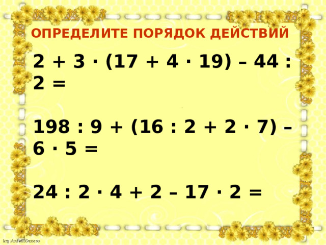 ОПРЕДЕЛИТЕ ПОРЯДОК ДЕЙСТВИЙ 2 + 3 · (17 + 4 · 19) – 44 : 2 =  198 : 9 + (16 : 2 + 2 · 7) – 6 · 5 =  24 : 2 · 4 + 2 – 17 · 2 = 