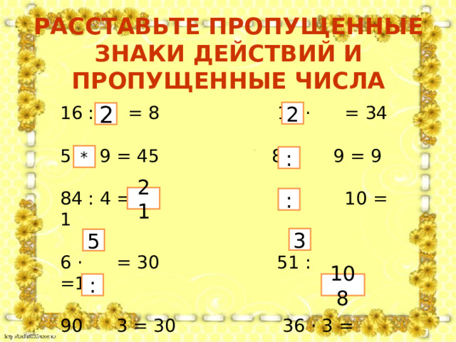 РАССТАВЬТЕ ПРОПУЩЕННЫЕ ЗНАКИ ДЕЙСТВИЙ И ПРОПУЩЕННЫЕ ЧИСЛА 16 : = 8 17 · = 34  9 = 45 81 9 = 9  84 : 4 = 10 10 = 1 6 · = 30 51 : =17 90 3 = 30 36 · 3 = 2 2 * : 21 : 3 5 : 108  
