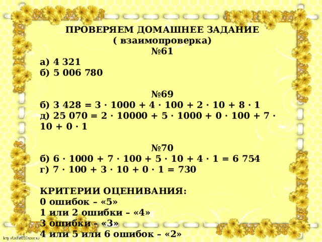 ПРОВЕРЯЕМ ДОМАШНЕЕ ЗАДАНИЕ ( взаимопроверка) № 61 а) 4 321 б) 5 006 780  № 69 б) 3 428 = 3 · 1000 + 4 · 100 + 2 · 10 + 8 · 1 д) 25 070 = 2 · 10000 + 5 · 1000 + 0 · 100 + 7 · 10 + 0 · 1  № 70 б) 6 · 1000 + 7 · 100 + 5 · 10 + 4 · 1 = 6 754 г) 7 · 100 + 3 · 10 + 0 · 1 = 730  КРИТЕРИИ ОЦЕНИВАНИЯ: 0 ошибок – «5» 1 или 2 ошибки – «4» 3 ошибки – «3» 4 или 5 или 6 ошибок – «2» 