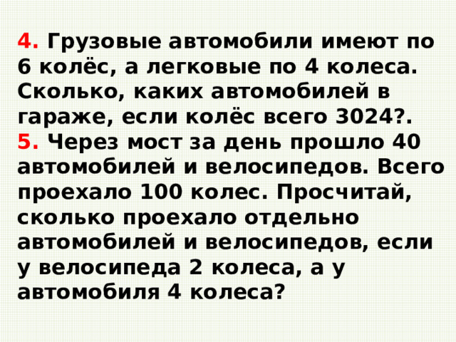4. Грузовые автомобили имеют по 6 колёс, а легковые по 4 колеса. Сколько, каких автомобилей в гараже, если колёс всего 3024?.   5. Через мост за день прошло 40 автомобилей и велосипедов. Всего проехало 100 колес. Просчитай, сколько проехало отдельно автомобилей и велосипедов, если у велосипеда 2 колеса, а у автомобиля 4 колеса?   