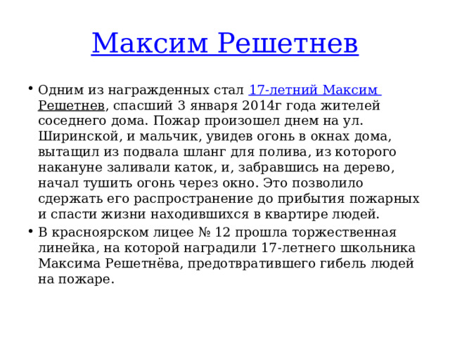 Максим Решетнев Одним из награжденных стал  17-летний Максим Решетнев , спасший 3 января 2014г года жителей соседнего дома. Пожар произошел днем на ул. Ширинской, и мальчик, увидев огонь в окнах дома, вытащил из подвала шланг для полива, из которого накануне заливали каток, и, забравшись на дерево, начал тушить огонь через окно. Это позволило сдержать его распространение до прибытия пожарных и спасти жизни находившихся в квартире людей. В красноярском лицее № 12 прошла торжественная линейка, на которой наградили 17-летнего школьника Максима Решетнёва, предотвратившего гибель людей на пожаре. 