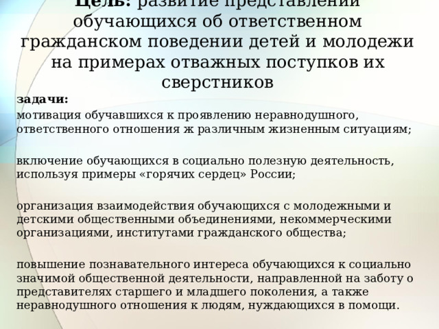 Цель: развитие представлений обучающихся об ответственном гражданском поведении детей и молодежи на примерах отважных поступков их сверстников задачи: мотивация обучавшихся к проявлению неравнодушного, ответственного отношения ж различным жизненным ситуациям; включение обучающихся в социально полезную деятельность, используя примеры «горячих сердец» России; организация взаимодействия обучающихся с молодежными и детскими общественными объединениями, некоммерческими организациями, институтами гражданского общества; повышение познавательного интереса обучающихся к социально значимой общественной деятельности, направленной на заботу о представителях старшего и младшего поколения, а также неравнодушного отношения к людям, нуждающихся в помощи.  