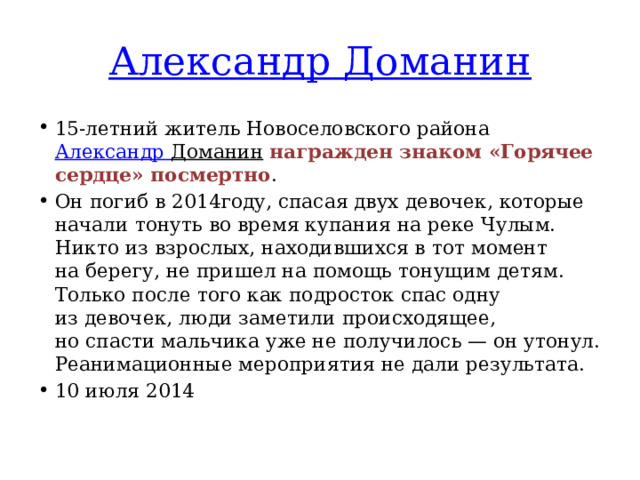 Александр Доманин 15-летний житель Новоселовского района  Александр Доманин   награжден знаком «Горячее сердце» посмертно . Он погиб в 2014году, спасая двух девочек, которые начали тонуть во время купания на реке Чулым. Никто из взрослых, находившихся в тот момент на берегу, не пришел на помощь тонущим детям. Только после того как подросток спас одну из девочек, люди заметили происходящее, но спасти мальчика уже не получилось — он утонул. Реанимационные мероприятия не дали результата. 10 июля 2014 