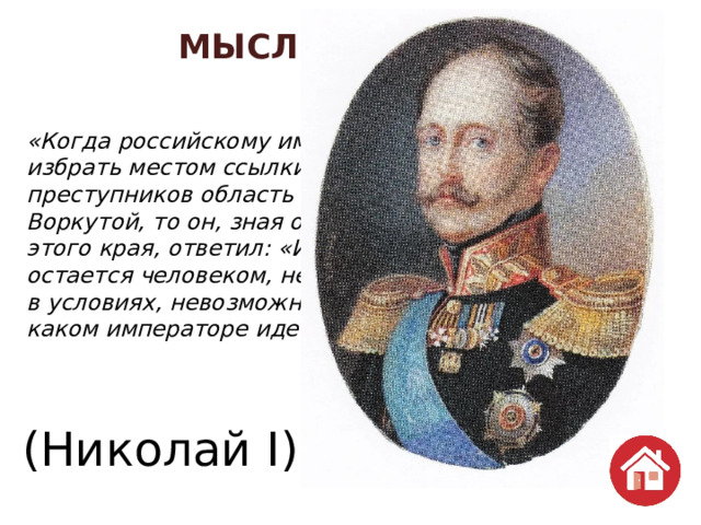 МЫСЛИ ВЕЛИКИХ  70 «Когда российскому императору предложили избрать местом ссылки особо опасных преступников область между реками Печерой и Воркутой, то он, зная о климатических условиях этого края, ответил: «И провинившийся человек остается человеком, нельзя заставлять людей жить в условиях, невозможных для существования». О каком императоре идет речь?» (Николай I) 