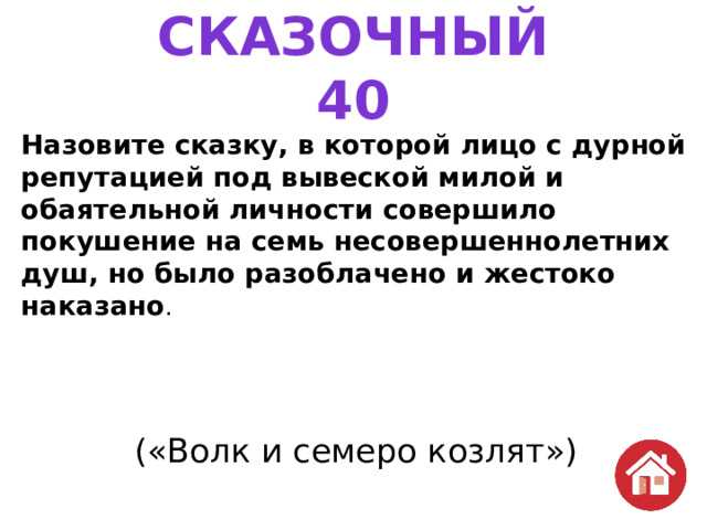 СКАЗОЧНЫЙ  40 Назовите сказку, в которой лицо с дурной репутацией под вывеской милой и обаятельной личности совершило покушение на семь несовершеннолетних душ, но было разоблачено и жестоко наказано . («Волк и семеро козлят») 