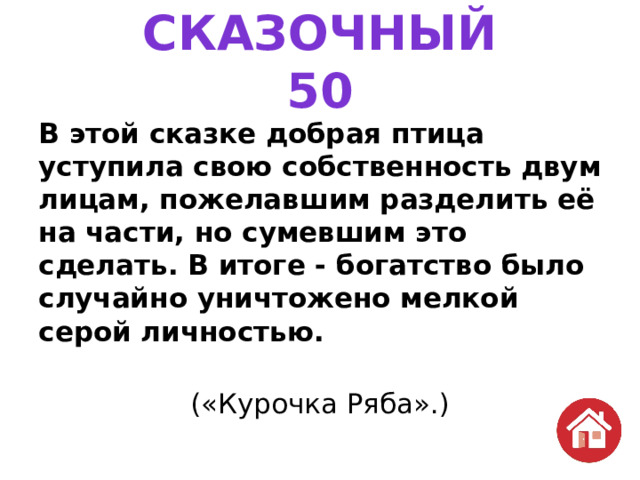 СКАЗОЧНЫЙ  50 В этой сказке добрая птица уступила свою собственность двум лицам, пожелавшим разделить её на части, но сумевшим это сделать. В итоге - богатство было случайно уничтожено мелкой серой личностью. («Курочка Ряба».) 