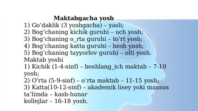     Maktabgacha yosh  1) Go’daklik (3 yoshgacha) – yasli;  2) Bog’chaning kichik guruhi – uch yosh;  3) Bog’chaning o‗rta guruhi – to’rt yosh;  4) Bog’chaning katta guruhi – besh yosh;  5) Bog’chaning tayyorlov guruhi – olti yosh.  Maktab yoshi  1) Kichik (1-4-sinf) – boshlang‗ich maktab – 7-10 yosh;  2) O’rta (5-9-sinf) – o’rta maktab – 11-15 yosh;  3) Katta(10-12-sinf) – akademik lisey yoki maxsus ta‘limda – kasb-hunar  kollejlar – 16-18 yosh.   