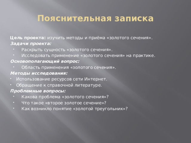 Пояснительная записка Цель проекта: изучить методы и приёма «золотого сечения». Задачи проекта: Раскрыть сущность «золотого сечения». Исследовать применение «золотого сечения» на практике. Основополагающий вопрос: Область применения «золотого сечения». Методы исследования: Использование ресурсов сети Интернет. Обращение к справочной литературе. Проблемные вопросы: Какова проблема «золотого сечения»? Что такое «второе золотое сечение»? Как возникло понятие «золотой треугольник»? 