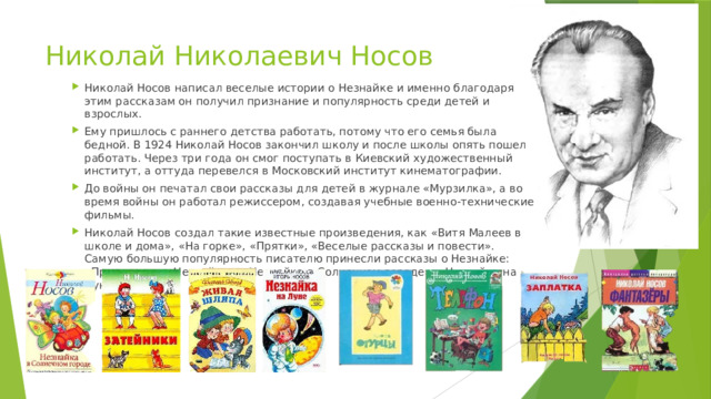 Николай Николаевич Носов Николай Носов написал веселые истории о Незнайке и именно благодаря этим рассказам он получил признание и популярность среди детей и взрослых. Ему пришлось с раннего детства работать, потому что его семья была бедной. В 1924 Николай Носов закончил школу и после школы опять пошел работать. Через три года он смог поступать в Киевский художественный институт, а оттуда перевелся в Московский институт кинематографии. До войны он печатал свои рассказы для детей в журнале «Мурзилка», а во время войны он работал режиссером, создавая учебные военно-технические фильмы. Николай Носов создал такие известные произведения, как «Витя Малеев в школе и дома», «На горке», «Прятки», «Веселые рассказы и повести». Самую большую популярность писателю принесли рассказы о Незнайке: «Приключения Незнайки», «Незнайка в Солнечном городе», «Незнайка на Луне» 